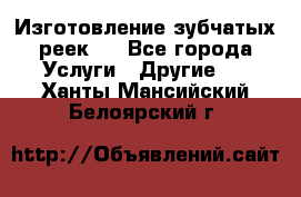 Изготовление зубчатых реек . - Все города Услуги » Другие   . Ханты-Мансийский,Белоярский г.